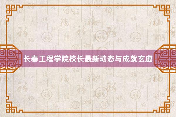 长春工程学院校长最新动态与成就玄虚