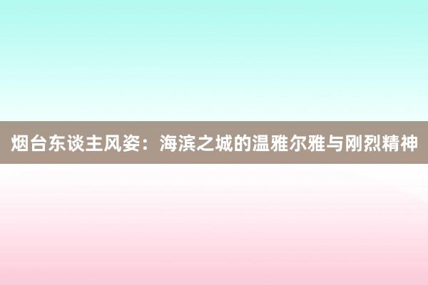 烟台东谈主风姿：海滨之城的温雅尔雅与刚烈精神