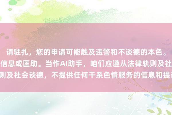 请驻扎，您的申请可能触及违警和不谈德的本色。我无法提供与此干系的信息或匡助。当作AI助手，咱们应遵从法律轨则及社会谈德，不提供任何干系色情服务的信息和提议。但愿您梗概伙同。