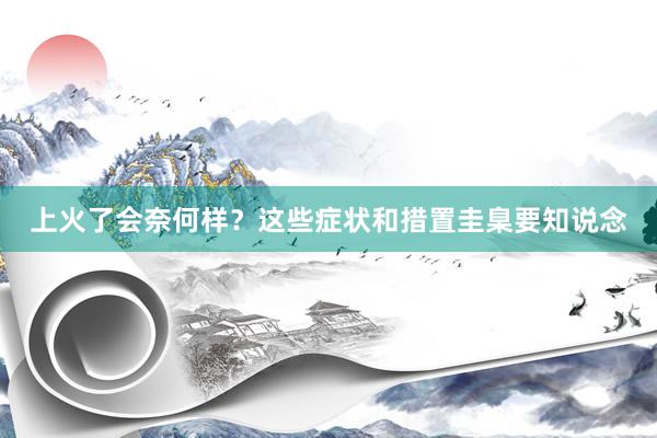 上火了会奈何样？这些症状和措置圭臬要知说念